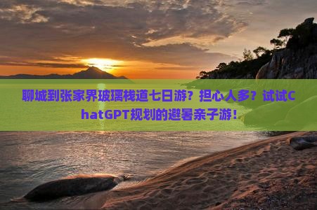 聊城到张家界玻璃栈道七日游？担心人多？试试ChatGPT规划的避暑亲子游！