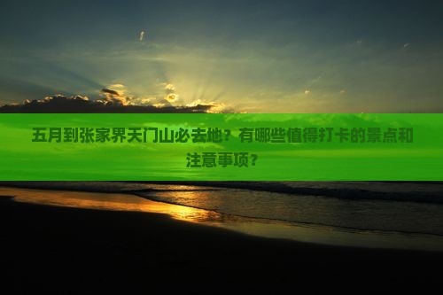 五月到张家界天门山必去地？有哪些值得打卡的景点和注意事项？