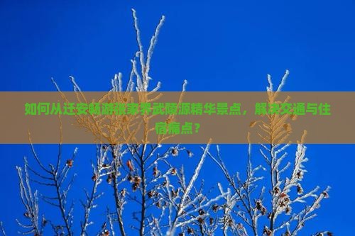 如何从迁安畅游张家界武陵源精华景点，解决交通与住宿痛点？