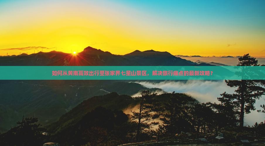 如何从黄南高效出行至张家界七星山景区，解决旅行痛点的最新攻略？