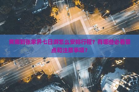 黄南到张家界七日游怎么安排行程？有哪些必看景点和注意事项？