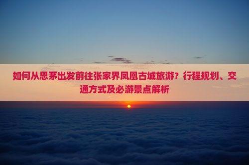 如何从思茅出发前往张家界凤凰古城旅游？行程规划、交通方式及必游景点解析