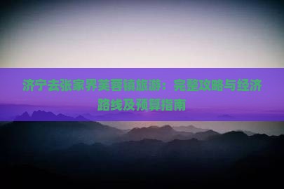济宁去张家界芙蓉镇旅游：完整攻略与经济路线及预算指南