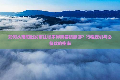 如何从南阳出发前往张家界芙蓉镇旅游？行程规划与必备攻略指南