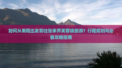 如何从南阳出发前往张家界芙蓉镇旅游？行程规划与必备攻略指南
