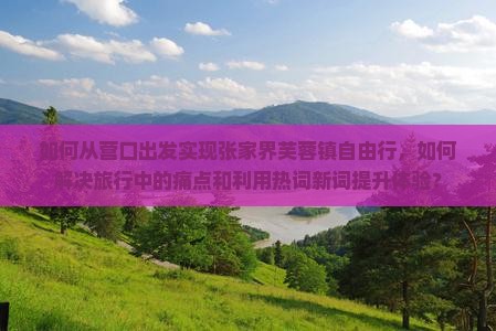 如何从营口出发实现张家界芙蓉镇自由行，如何解决旅行中的痛点和利用热词新词提升体验？