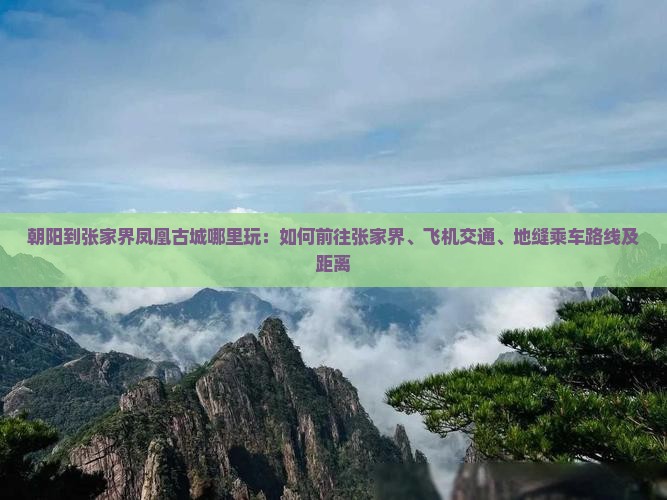 朝阳到张家界凤凰古城哪里玩：如何前往张家界、飞机交通、地缝乘车路线及距离