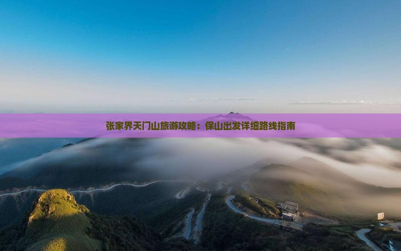 张家界天门山旅游攻略:保山出发详细路线指南 张家界天门山旅游攻略:保山出发详细路线指南