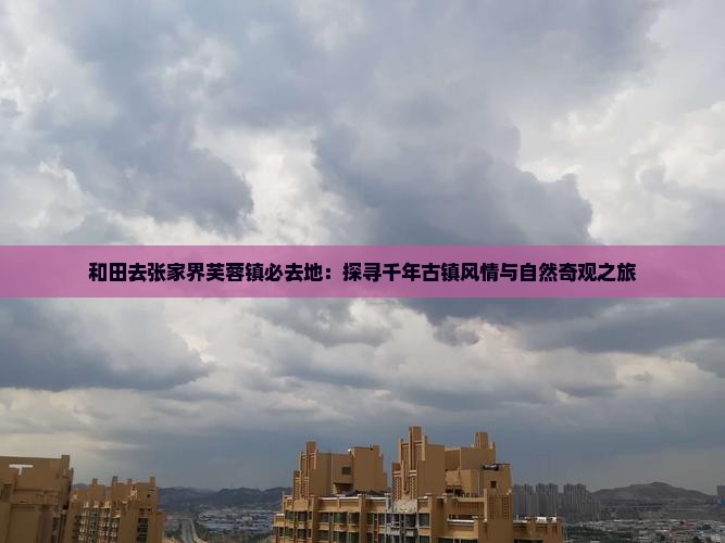 和田去张家界芙蓉镇必去地：探寻千年古镇风情与自然奇观之旅