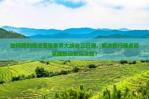 如何规划临沧至张家界大峡谷三日游，解决旅行痛点和掌握热词新词攻略？