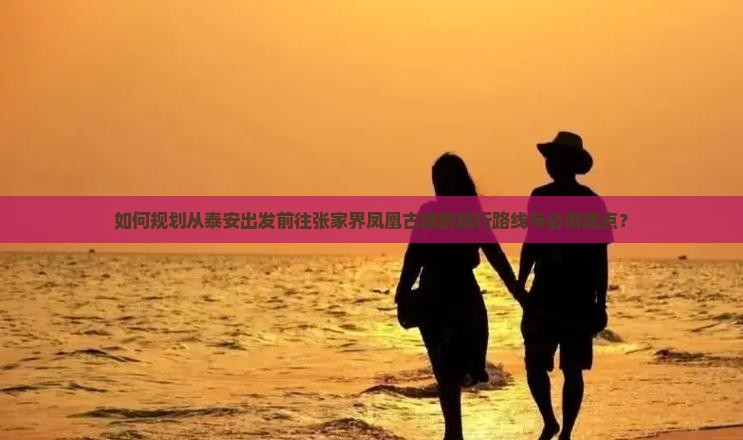 如何规划从泰安出发前往张家界凤凰古城的旅行路线与必游地点？