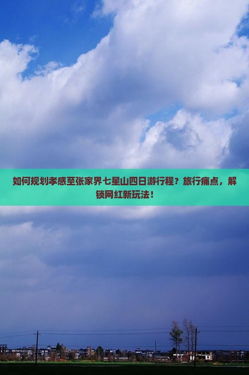 如何规划孝感至张家界七星山四日游行程？旅行痛点，解锁网红新玩法！