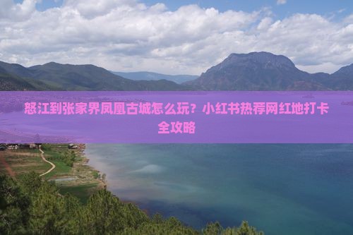 怒江到张家界凤凰古城怎么玩？小红书热荐网红地打卡全攻略