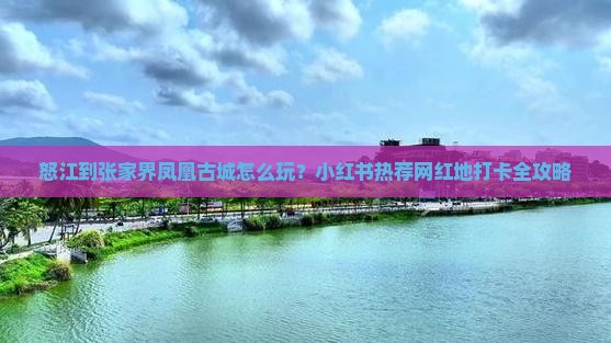 怒江到张家界凤凰古城怎么玩？小红书热荐网红地打卡全攻略