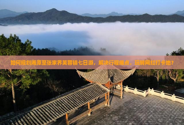如何规划湘潭至张家界芙蓉镇七日游，解决行程痛点，玩转网红打卡地？