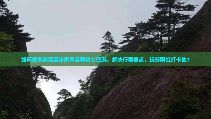 如何规划湘潭至张家界芙蓉镇七日游，解决行程痛点，玩转网红打卡地？