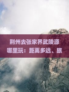 荆州去张家界武陵源哪里玩：距离多远、旅游团、自驾游路线及公里数
