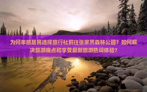 为何孝感居民选择旅行社前往张家界森林公园？如何解决旅游痛点和享受最新旅游热词体验？