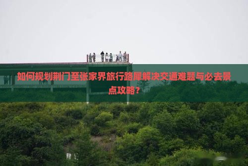 如何规划荆门至张家界旅行路犀解决交通难题与必去景点攻略? 如何规划荆门至张家界旅行路犀解决交通难题与必去景点攻略?