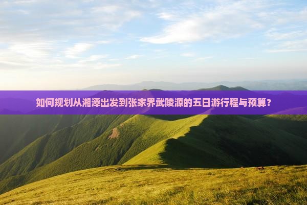 如何规划从湘潭出发到张家界武陵源的五日游行程与预算？