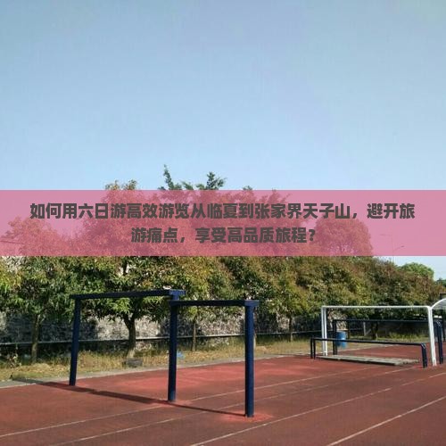 如何用六日游高效游览从临夏到张家界天子山,避开旅游痛点,享受高品质旅程? 如何用六日游高效游览从临夏到张家界天子山,避开旅游痛点,享受高品质旅程?