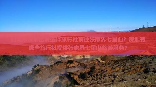 如何从深圳出发选择旅行社前往张家界七星山?深圳有哪些旅行社提供张家界七星山旅游服务? 如何从深圳出发选择旅行社前往张家界七星山?深圳有哪些旅行社提供张家界七星山旅游服务?