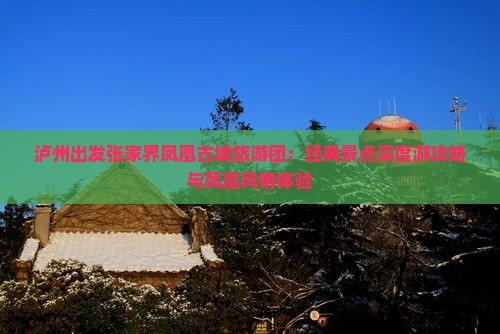 泸州出发张家界凤凰古城旅游团：经典景点深度游攻略与凤凰风情体验