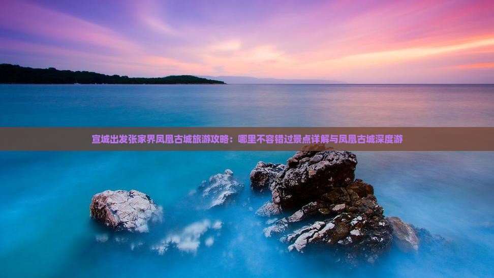 宣城出发张家界凤凰古城旅游攻略：哪里不容错过景点详解与凤凰古城深度游