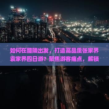 如何在醴陵出发，打造高品质张家界袁家界四日游？聚焦游客痛点，解锁网红打卡新姿势！