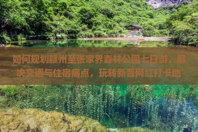 如何规划赣州至张家界森林公园七日游，解决交通与住宿痛点，玩转新晋网红打卡地？