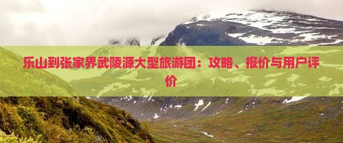 乐山到张家界武陵源大型旅游团：攻略、报价与用户评价