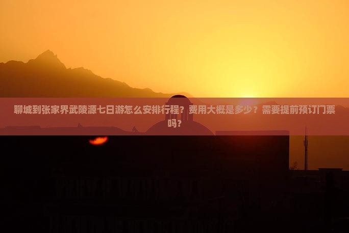 聊城到张家界武陵源七日游怎么安排行程？费用大概是多少？需要提前预订门票吗？