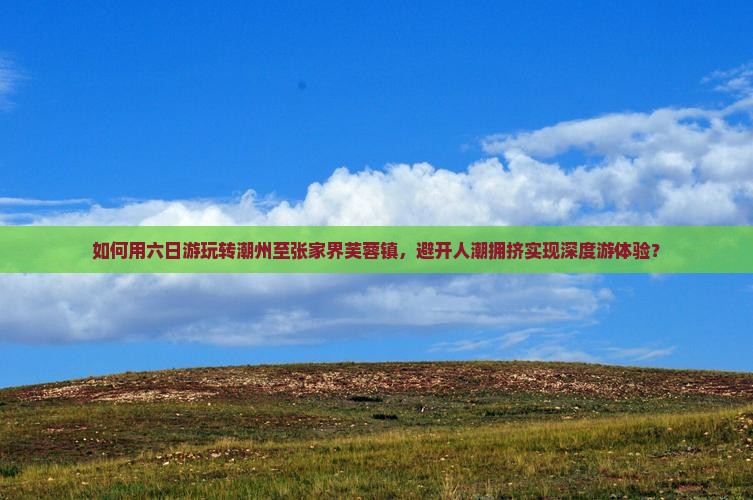 如何用六日游玩转潮州至张家界芙蓉镇，避开人潮拥挤实现深度游体验？