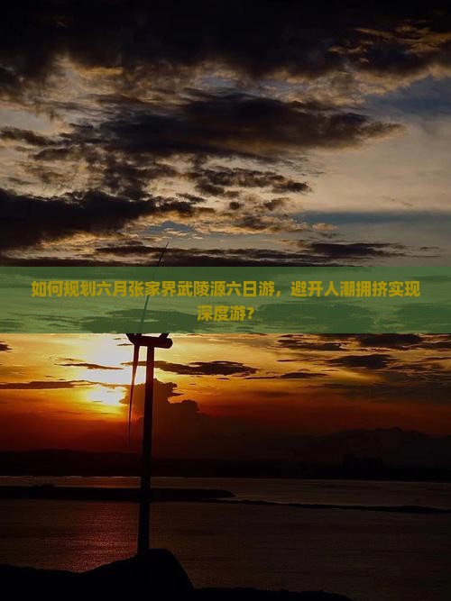 如何规划六月张家界武陵源六日游，避开人潮拥挤实现深度游？