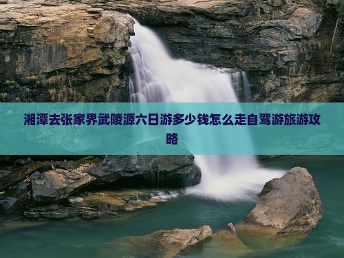 湘潭去张家界武陵源六日游多少钱怎么走自驾游旅游攻略