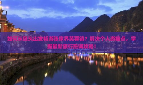 如何从包头出发畅游张家界芙蓉镇？解决个人游痛点，掌握最新旅行热词攻略！