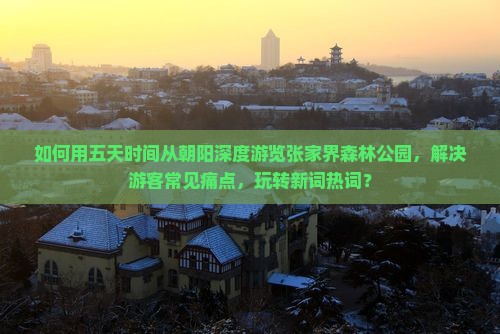如何用五天时间从朝阳深度游览张家界森林公园，解决游客常见痛点，玩转新词热词？
