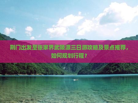 荆门出发至张家界武陵源三日游攻略及景点推荐，如何规划行程？