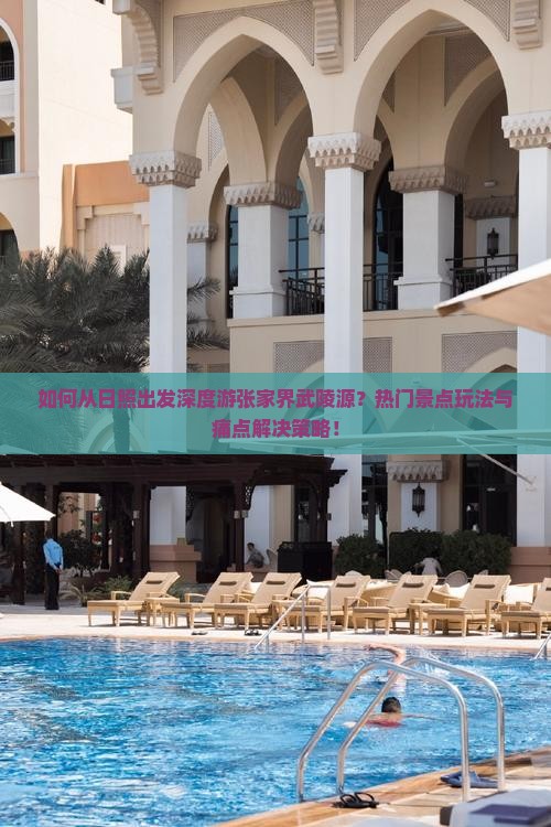 如何从日照出发深度游张家界武陵源？热门景点玩法与痛点解决策略！