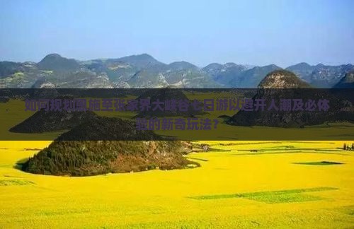 如何规划恩施至张家界大峡谷七日游以避开人潮及必体验的新奇玩法？