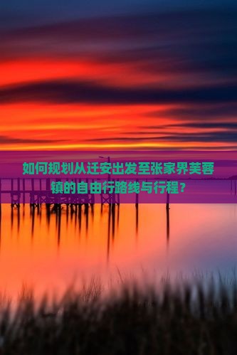 如何规划从迁安出发至张家界芙蓉镇的自由行路线与行程？