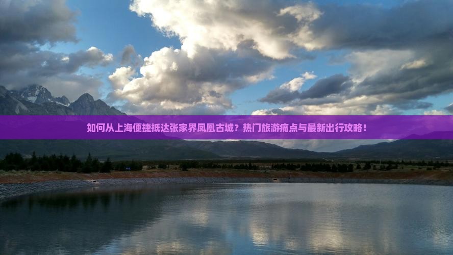 如何从上海便捷抵达张家界凤凰古城？热门旅游痛点与最新出行攻略！