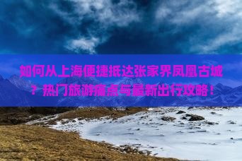 如何从上海便捷抵达张家界凤凰古城？热门旅游痛点与最新出行攻略！