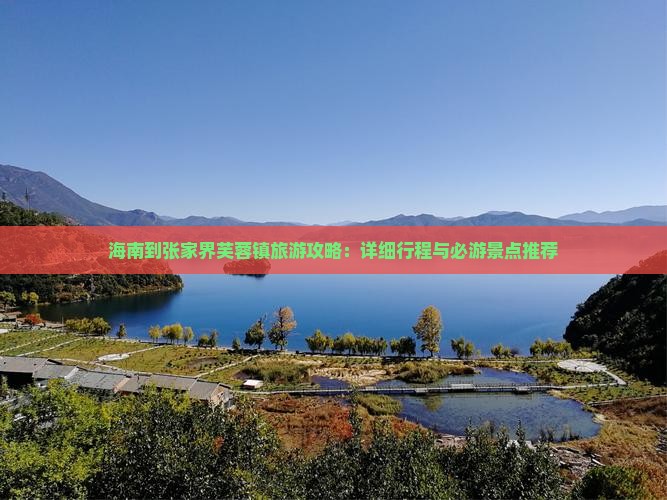 海南到张家界芙蓉镇旅游攻略：详细行程与必游景点推荐
