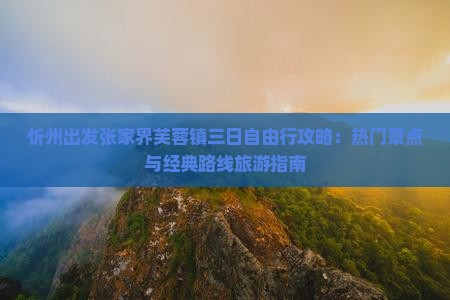 忻州出发张家界芙蓉镇三日自由行攻略：热门景点与经典路线旅游指南