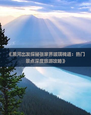 《黑河出发探秘张家界玻璃栈道：热门景点深度旅游攻略》