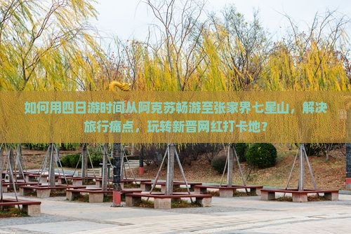 如何用四日游时间从阿克苏畅游至张家界七星山,解决旅行痛点,玩转新晋网红打卡地? 如何用四日游时间从阿克苏畅游至张家界七星山,解决旅行痛点,玩转新晋网红打卡地?