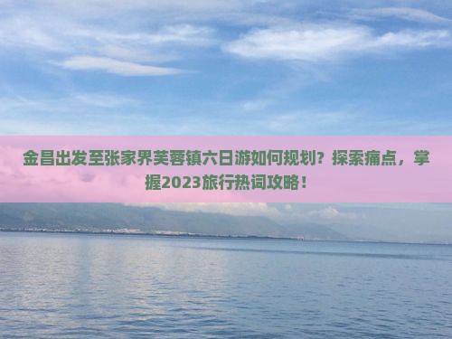 金昌出发至张家界芙蓉镇六日游如何规划？探索痛点，掌握2023旅行热词攻略！