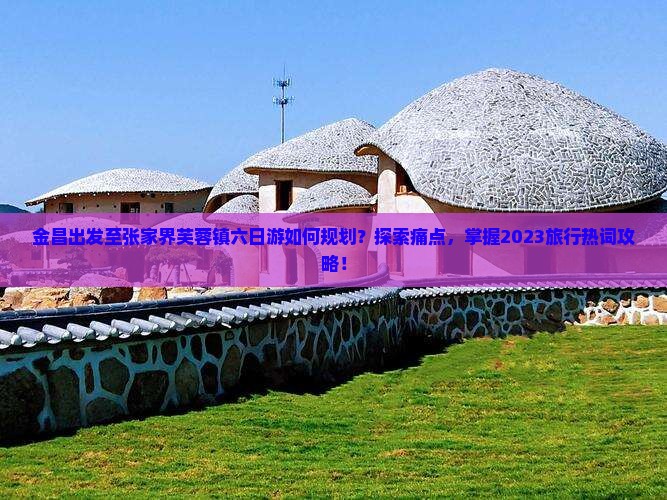 金昌出发至张家界芙蓉镇六日游如何规划？探索痛点，掌握2023旅行热词攻略！