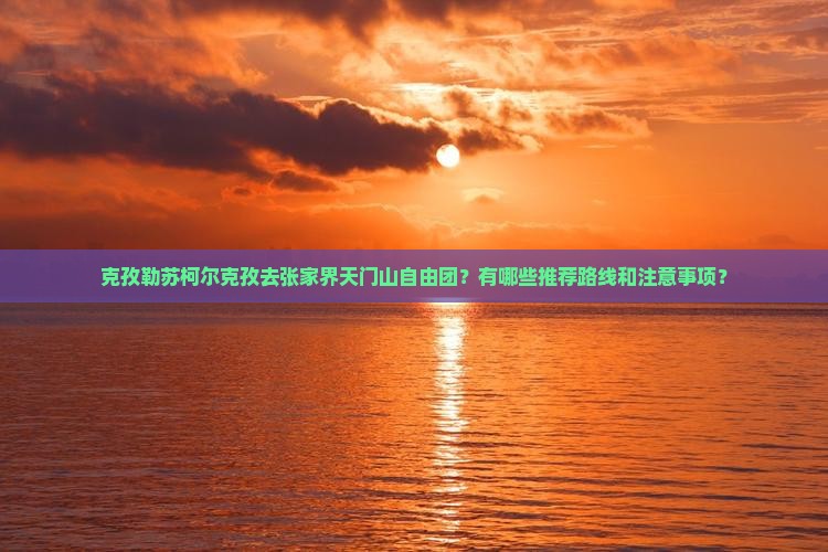 克孜勒苏柯尔克孜去张家界天门山自由团？有哪些推荐路线和注意事项？